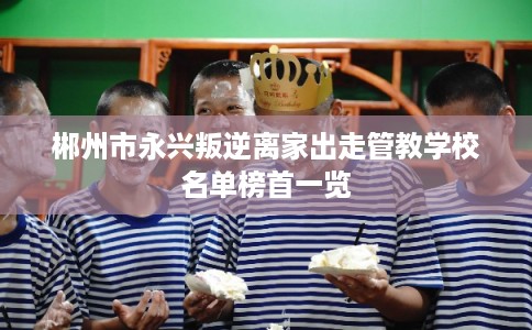 郴州市永兴叛逆离家出走管教学校名单榜首一览