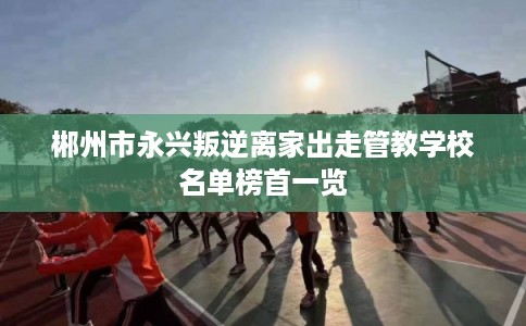 郴州市永兴叛逆离家出走管教学校名单榜首一览