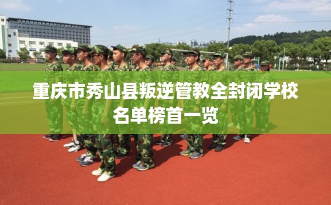 重庆市秀山县叛逆管教全封闭学校名单榜首一览
