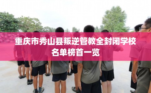 重庆市秀山县叛逆管教全封闭学校名单榜首一览