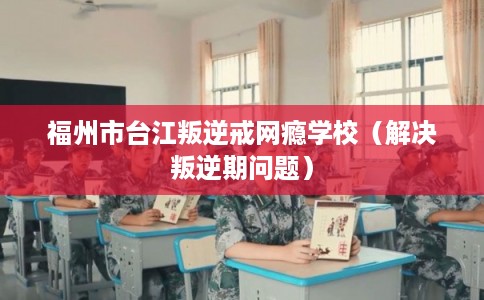 福州市台江叛逆戒网瘾学校（解决叛逆期问题）