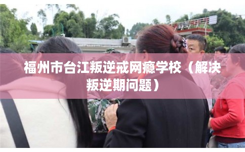 福州市台江叛逆戒网瘾学校（解决叛逆期问题）