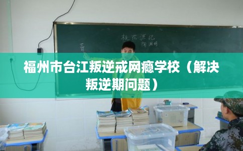 福州市台江叛逆戒网瘾学校（解决叛逆期问题）