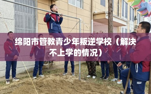 绵阳市管教青少年叛逆学校（解决不上学的情况）