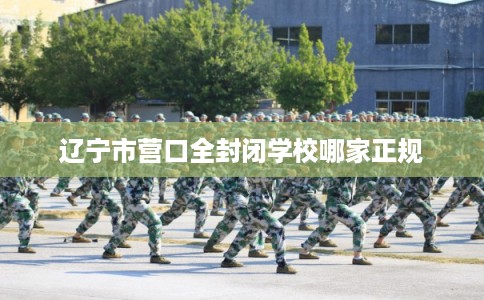 辽宁市营口全封闭学校哪家正规