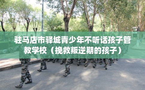 驻马店市驿城青少年不听话孩子管教学校（挽救叛逆期的孩子）