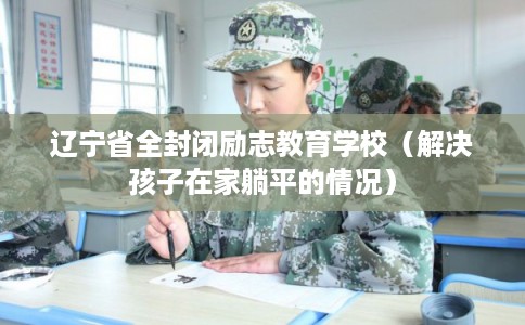 辽宁省全封闭励志教育学校（解决孩子在家躺平的情况）