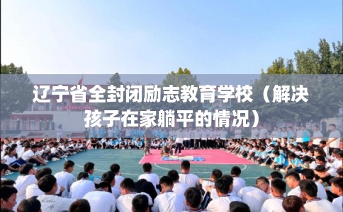 辽宁省全封闭励志教育学校（解决孩子在家躺平的情况）