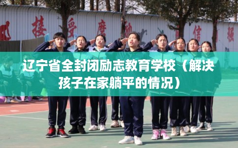 辽宁省全封闭励志教育学校（解决孩子在家躺平的情况）