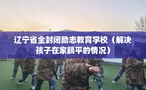 辽宁省全封闭励志教育学校（解决孩子在家躺平的情况）