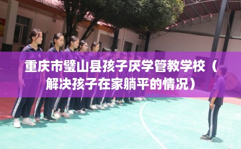 重庆市璧山县孩子厌学管教学校（解决孩子在家躺平的情况）