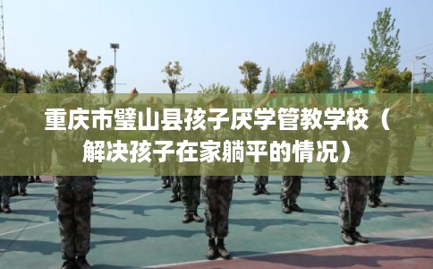 重庆市璧山县孩子厌学管教学校（解决孩子在家躺平的情况）