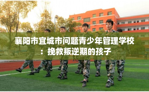 襄阳市宜城市问题青少年管理学校：挽救叛逆期的孩子