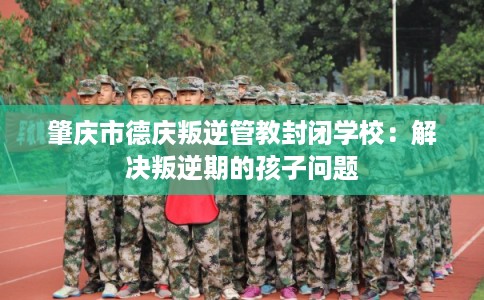 肇庆市德庆叛逆管教封闭学校：解决叛逆期的孩子问题