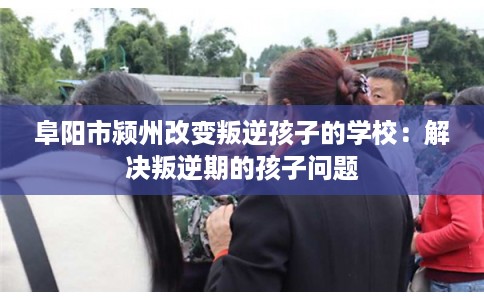 阜阳市颍州改变叛逆孩子的学校：解决叛逆期的孩子问题