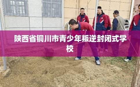 陕西省铜川市青少年叛逆封闭式学校