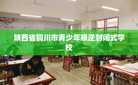 陕西省铜川市青少年叛逆封闭式学校