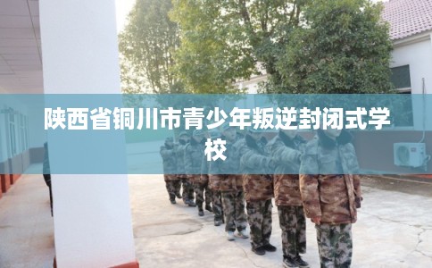 陕西省铜川市青少年叛逆封闭式学校