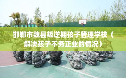 邯郸市魏县叛逆期孩子管理学校（解决孩子不务正业的情况）
