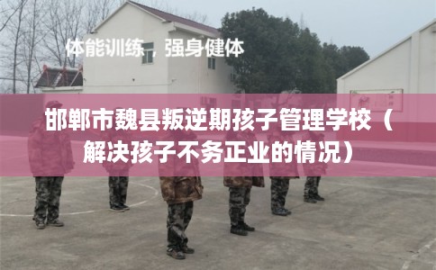 邯郸市魏县叛逆期孩子管理学校（解决孩子不务正业的情况）