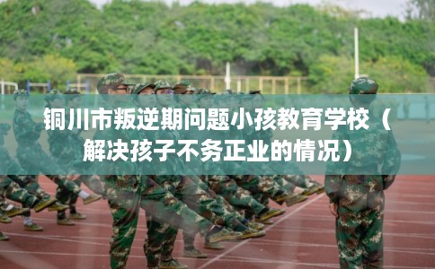 铜川市叛逆期问题小孩教育学校（解决孩子不务正业的情况）