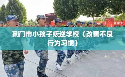 荆门市小孩子叛逆学校（改善不良行为习惯）