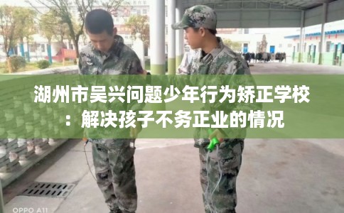 湖州市吴兴问题少年行为矫正学校：解决孩子不务正业的情况