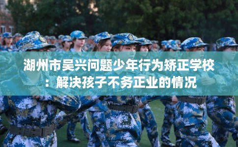 湖州市吴兴问题少年行为矫正学校：解决孩子不务正业的情况