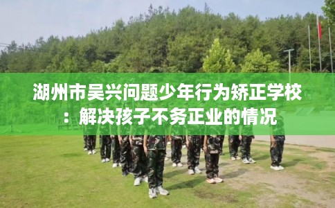 湖州市吴兴问题少年行为矫正学校：解决孩子不务正业的情况