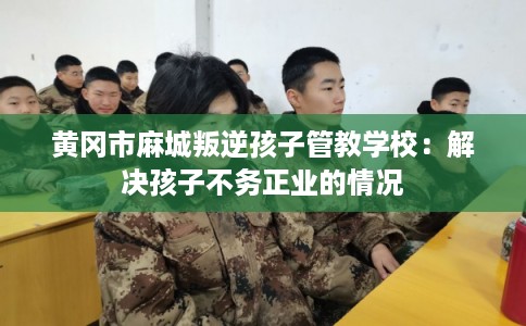 黄冈市麻城叛逆孩子管教学校：解决孩子不务正业的情况