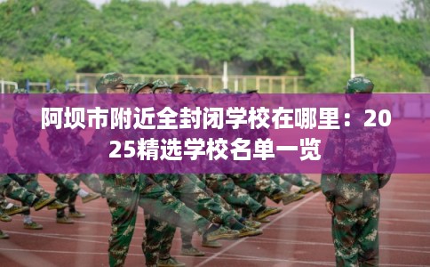 阿坝市附近全封闭学校在哪里：2025精选学校名单一览
