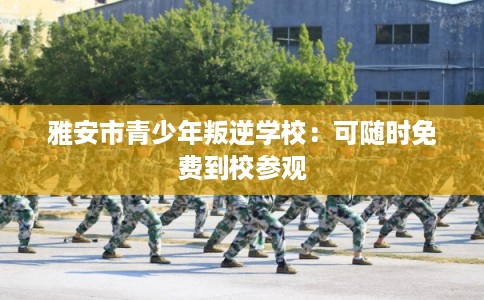 雅安市青少年叛逆学校：可随时免费到校参观