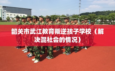 韶关市武江教育叛逆孩子学校（解决混社会的情况）