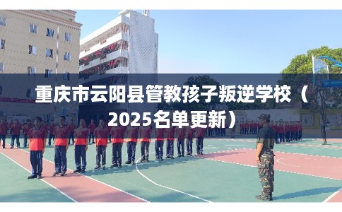 重庆市云阳县管教孩子叛逆学校（2025名单更新）
