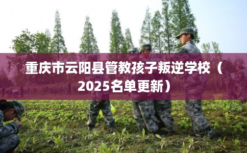 重庆市云阳县管教孩子叛逆学校（2025名单更新）