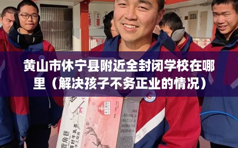 黄山市休宁县附近全封闭学校在哪里（解决孩子不务正业的情况）