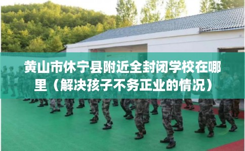 黄山市休宁县附近全封闭学校在哪里（解决孩子不务正业的情况）