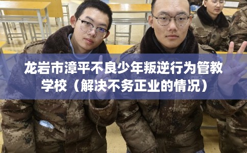龙岩市漳平不良少年叛逆行为管教学校（解决不务正业的情况）