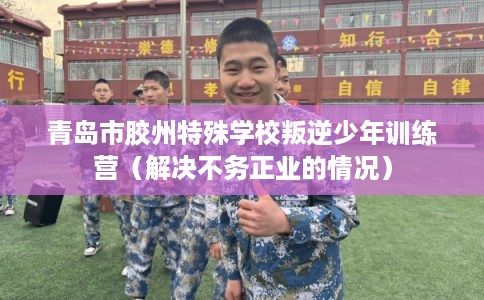 青岛市胶州特殊学校叛逆少年训练营（解决不务正业的情况）
