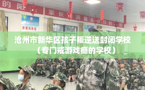 沧州市新华区孩子叛逆送封闭学校（专门戒游戏瘾的学校）