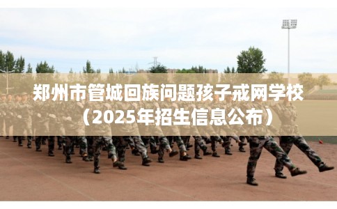 郑州市管城回族问题孩子戒网学校（2025年招生信息公布）