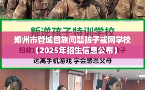 郑州市管城回族问题孩子戒网学校（2025年招生信息公布）