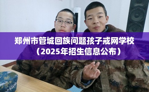 郑州市管城回族问题孩子戒网学校（2025年招生信息公布）