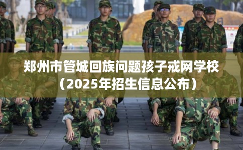 郑州市管城回族问题孩子戒网学校（2025年招生信息公布）
