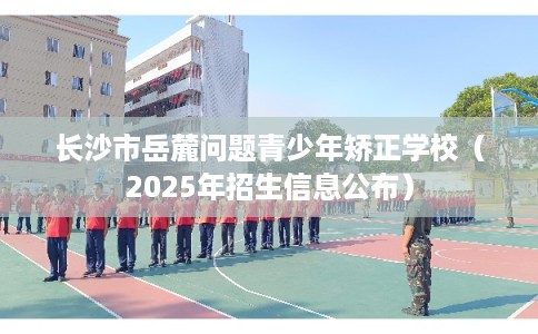 长沙市岳麓问题青少年矫正学校（2025年招生信息公布）