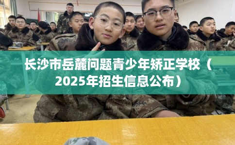 长沙市岳麓问题青少年矫正学校（2025年招生信息公布）