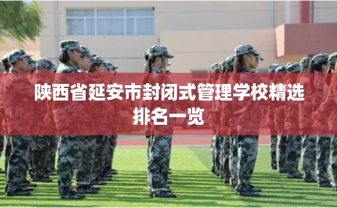 陕西省延安市封闭式管理学校精选排名一览