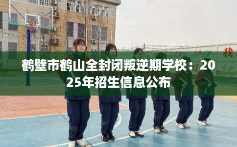 鹤壁市鹤山全封闭叛逆期学校：2025年招生信息公布