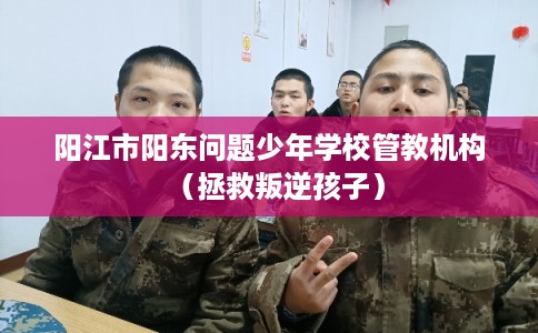 阳江市阳东问题少年学校管教机构（拯救叛逆孩子）
