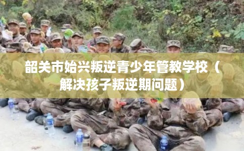 韶关市始兴叛逆青少年管教学校（解决孩子叛逆期问题）